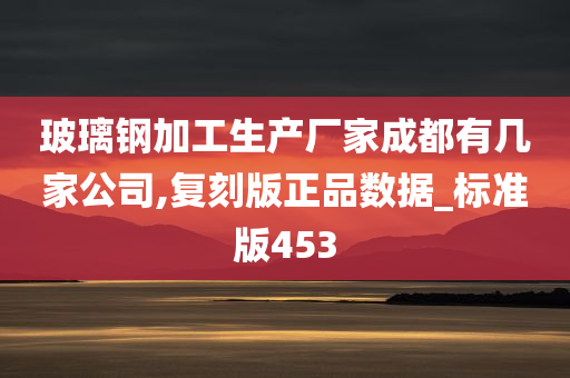 玻璃钢加工生产厂家成都有几家公司,复刻版正品数据_标准版453