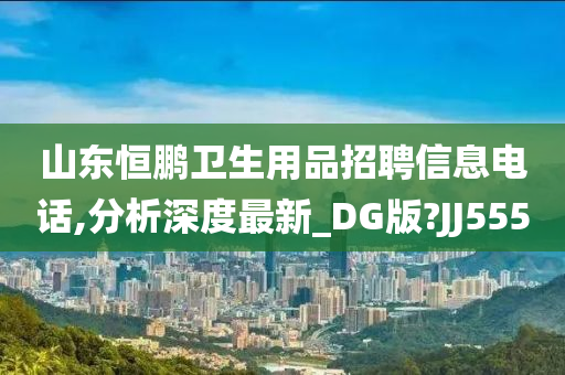 山东恒鹏卫生用品招聘信息电话,分析深度最新_DG版?JJ555