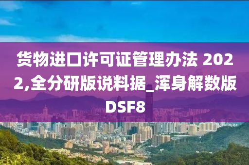 货物进口许可证管理办法 2022,全分研版说料据_浑身解数版DSF8