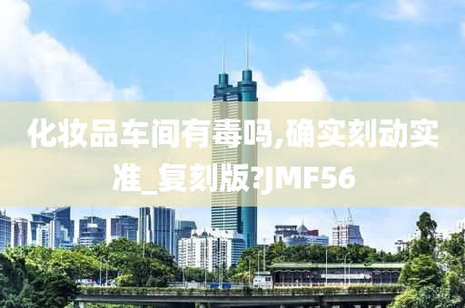 化妆品车间有毒吗,确实刻动实准_复刻版?JMF56