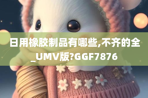 日用橡胶制品有哪些,不齐的全_UMV版?GGF7876