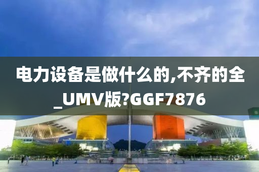 电力设备是做什么的,不齐的全_UMV版?GGF7876