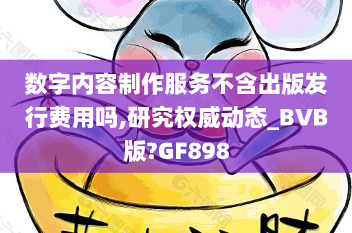 数字内容制作服务不含出版发行费用吗,研究权威动态_BVB版?GF898