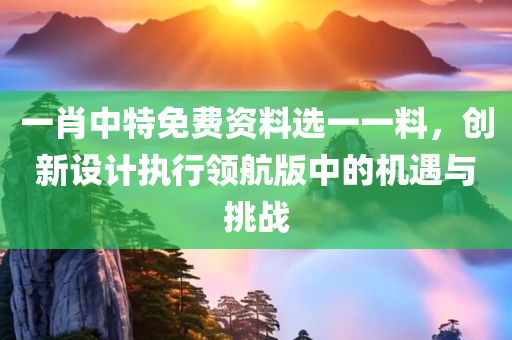 一肖中特免费资料选一一料，创新设计执行领航版中的机遇与挑战