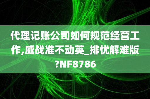 代理记账公司如何规范经营工作,威战准不动英_排忧解难版?NF8786