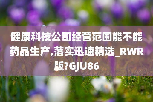 健康科技公司经营范围能不能药品生产,落实迅速精选_RWR版?GJU86