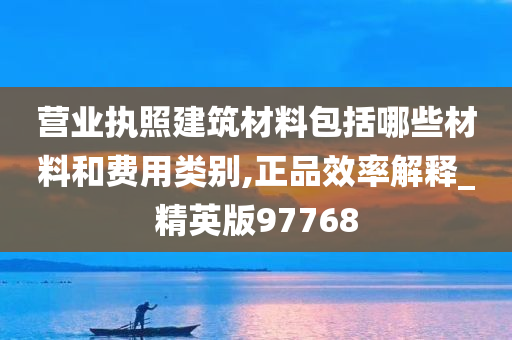 营业执照建筑材料包括哪些材料和费用类别,正品效率解释_精英版97768