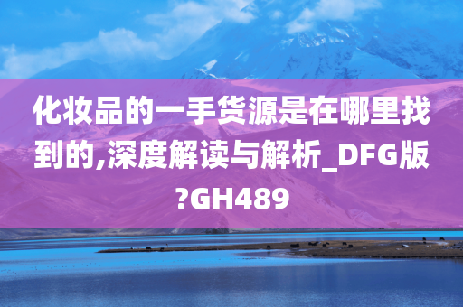 化妆品的一手货源是在哪里找到的,深度解读与解析_DFG版?GH489