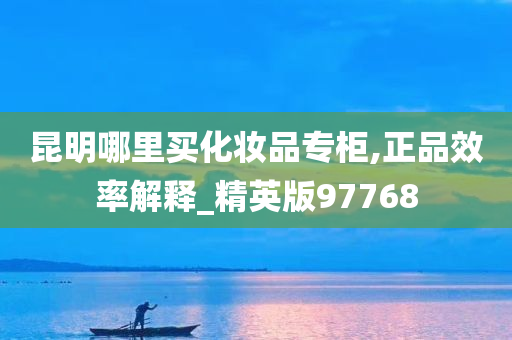 昆明哪里买化妆品专柜,正品效率解释_精英版97768