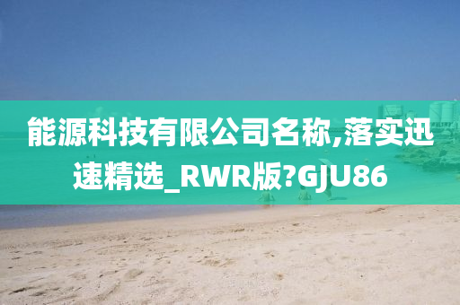 能源科技有限公司名称,落实迅速精选_RWR版?GJU86