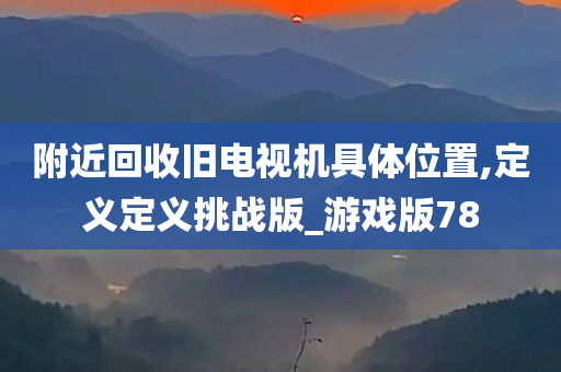 附近回收旧电视机具体位置,定义定义挑战版_游戏版78