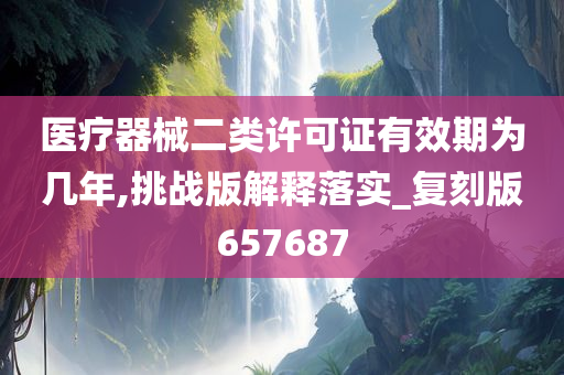 医疗器械二类许可证有效期为几年,挑战版解释落实_复刻版657687