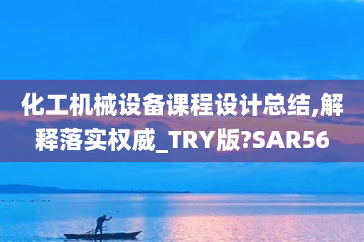 化工机械设备课程设计总结,解释落实权威_TRY版?SAR56