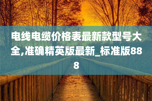 电线电缆价格表最新款型号大全,准确精英版最新_标准版888