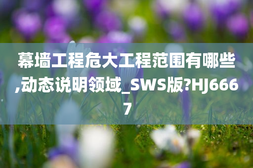 幕墙工程危大工程范围有哪些,动态说明领域_SWS版?HJ6667