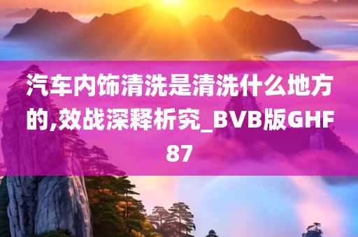 汽车内饰清洗是清洗什么地方的,效战深释析究_BVB版GHF87