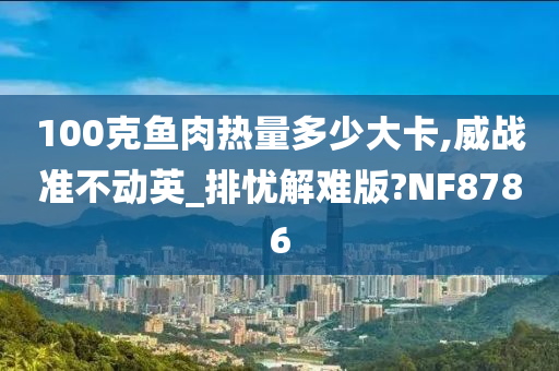 100克鱼肉热量多少大卡,威战准不动英_排忧解难版?NF8786