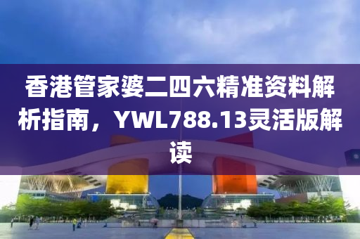 香港管家婆二四六精准资料解析指南，YWL788.13灵活版解读