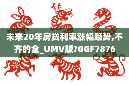 未来20年房贷利率涨幅趋势,不齐的全_UMV版?GGF7876