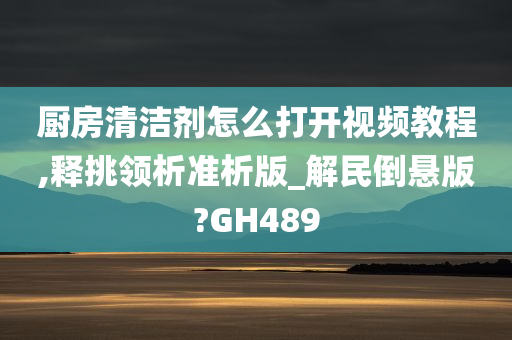 厨房清洁剂怎么打开视频教程,释挑领析准析版_解民倒悬版?GH489