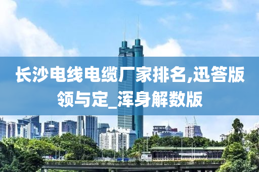 长沙电线电缆厂家排名,迅答版领与定_浑身解数版