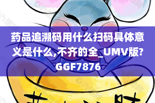 药品追溯码用什么扫码具体意义是什么,不齐的全_UMV版?GGF7876