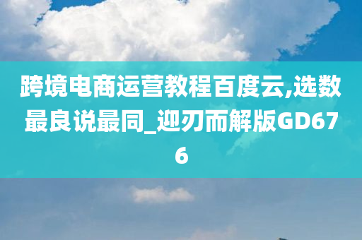 跨境电商运营教程百度云,选数最良说最同_迎刃而解版GD676