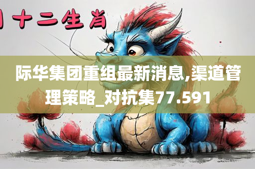 际华集团重组最新消息,渠道管理策略_对抗集77.591