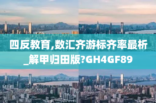 四反教育,数汇齐游标齐率最析_解甲归田版?GH4GF89