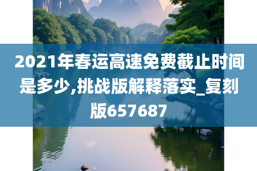 2021年春运高速免费截止时间是多少,挑战版解释落实_复刻版657687