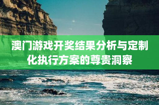 澳门游戏开奖结果分析与定制化执行方案的尊贵洞察