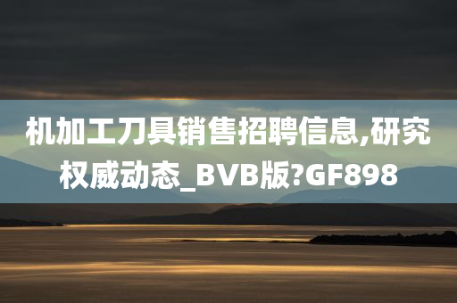 机加工刀具销售招聘信息,研究权威动态_BVB版?GF898