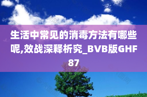 生活中常见的消毒方法有哪些呢,效战深释析究_BVB版GHF87