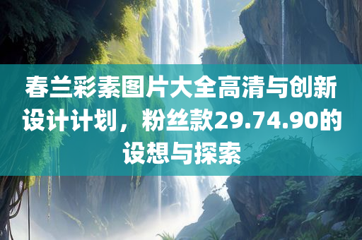 春兰彩素图片大全高清与创新设计计划，粉丝款29.74.90的设想与探索