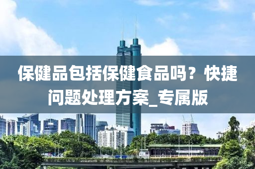 保健品包括保健食品吗？快捷问题处理方案_专属版