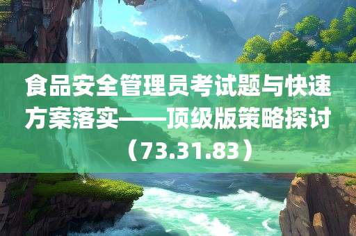 食品安全管理员考试题与快速方案落实——顶级版策略探讨（73.31.83）