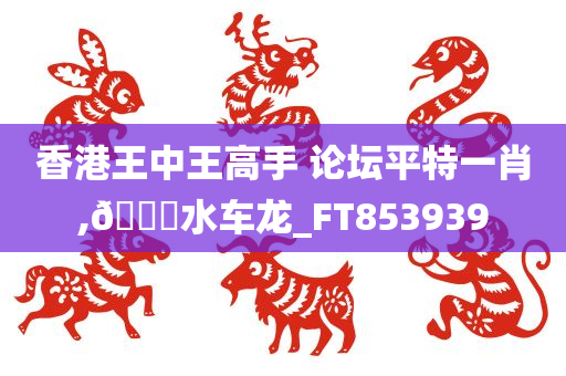 香港王中王高手 论坛平特一肖,🐎水车龙_FT853939