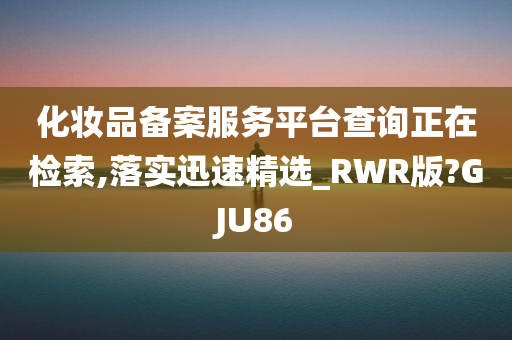 化妆品备案服务平台查询正在检索,落实迅速精选_RWR版?GJU86