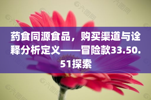 药食同源食品，购买渠道与诠释分析定义——冒险款33.50.51探索