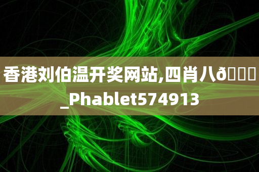 香港刘伯温开奖网站,四肖八🐎_Phablet574913