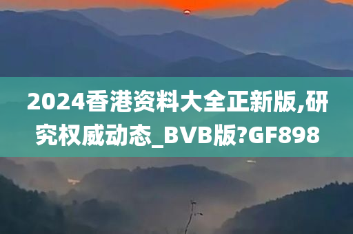 2024香港资料大全正新版,研究权威动态_BVB版?GF898