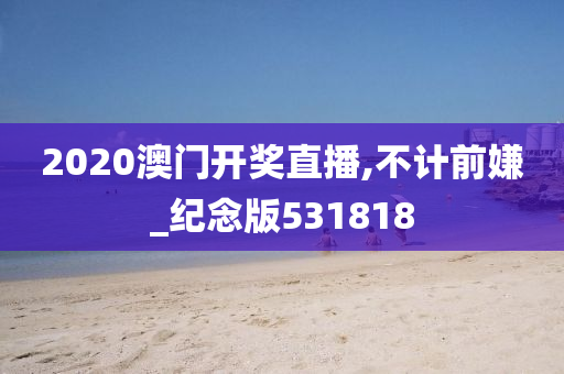 2020澳门开奖直播,不计前嫌_纪念版531818