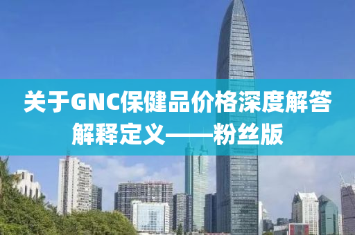 关于GNC保健品价格深度解答解释定义——粉丝版