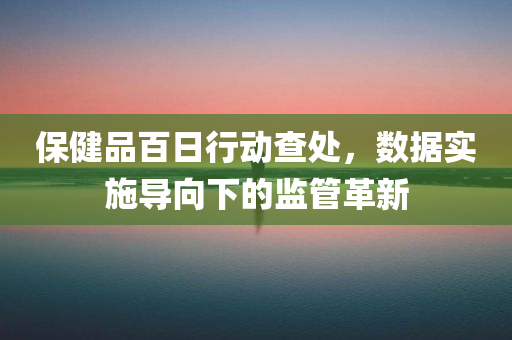 保健品百日行动查处，数据实施导向下的监管革新