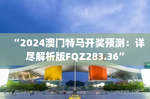 “2024澳门特马开奖预测：详尽解析版FQZ283.36”