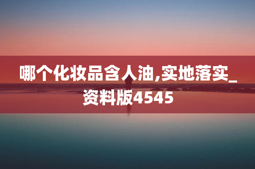 哪个化妆品含人油,实地落实_资料版4545