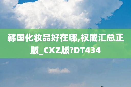 韩国化妆品好在哪,权威汇总正版_CXZ版?DT434