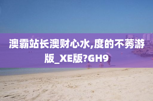 澳霸站长澳财心水,度的不莠游版_XE版?GH9