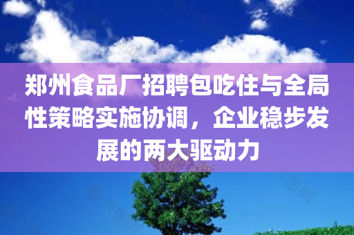 郑州食品厂招聘包吃住与全局性策略实施协调，企业稳步发展的两大驱动力