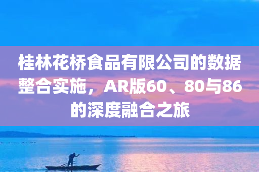 桂林花桥食品有限公司的数据整合实施，AR版60、80与86的深度融合之旅